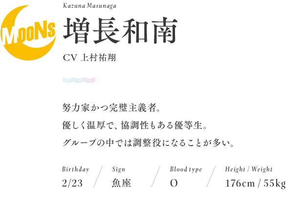 名前：増長和南　Kazuna Masunaga
CV：上村祐翔
誕生日：2月23日
星座：魚座
血液型：O型
身長：176cm
体重：55kg
努力家かつ完璧主義者。 優しく温厚で、 協調性もある優等生。グループの中では調整役になることが多い。