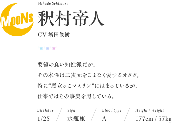 名前：釈村帝人　Mikado Sekimura
CV増田俊樹
誕生日：1月25日
星座：水瓶座
血液型：A型
身長：177cm
体重：57kg
要領の良い知性派だが、その本性は二次元をこよなく愛するオタク。 特に“魔女っ子マミリン”にはまっているが、 仕事ではその事実を隠している。 