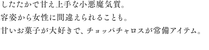 誕生日：11月11日／星座：蠍座／血液型：B型
身長：165cm／体重：47kg
したたかで甘え上手な小悪魔気質。容姿から女性に間違えられることも。
甘いお菓子が大好きで、チョッパチャロスが常時アイテム